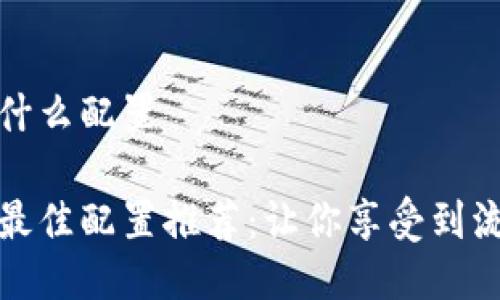 区块链游戏用什么配置

区块链游戏的最佳配置推荐：让你享受到流畅的游戏体验